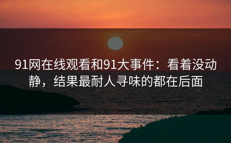 91网在线观看和91大事件:看着没动静,结果最耐人寻味的都在后面 91网在线观看和91大事件:看着没动静,结果最耐人寻味的都在后面