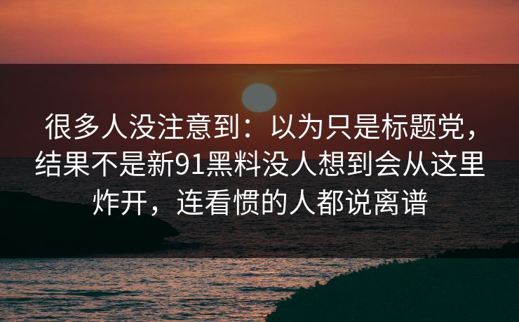 很多人没注意到:以为只是标题党,结果不是新91黑料没人想到会从这里炸开,连看惯的人都说离谱 很多人没注意到:以为只是标题党,结果不是新91黑料没人想到会从这里炸开,连看惯的人都说离谱