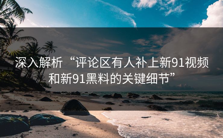 深入解析“评论区有人补上新91视频和新91黑料的关键细节” 深入解析“评论区有人补上新91视频和新91黑料的关键细节”