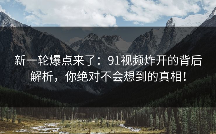 新一轮爆点来了：91视频炸开的背后解析，你绝对不会想到的真相！