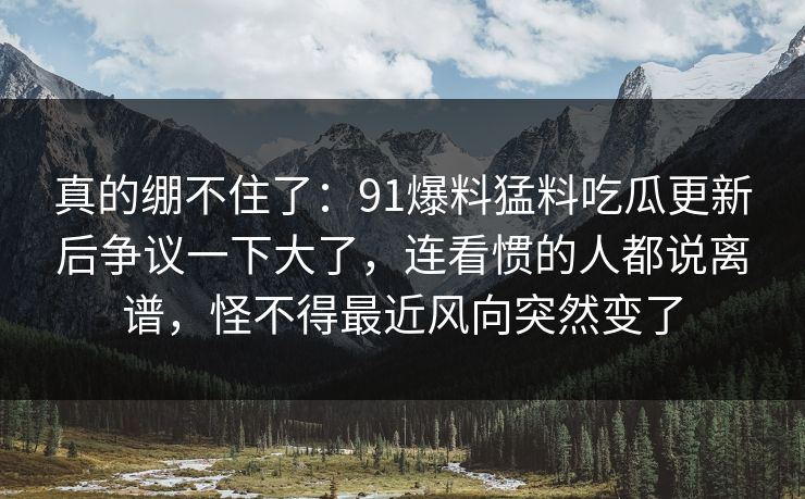 真的绷不住了：91爆料猛料吃瓜更新后争议一下大了，连看惯的人都说离谱，怪不得最近风向突然变了
