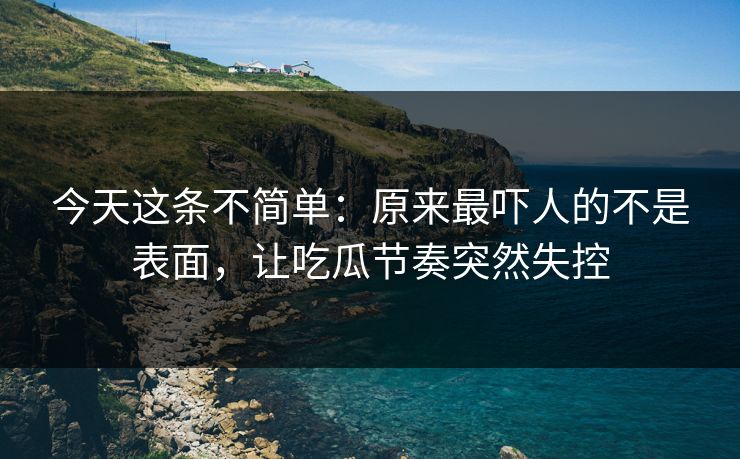 今天这条不简单:原来最吓人的不是表面,让吃瓜节奏突然失控 今天这条不简单:原来最吓人的不是表面,让吃瓜节奏突然失控