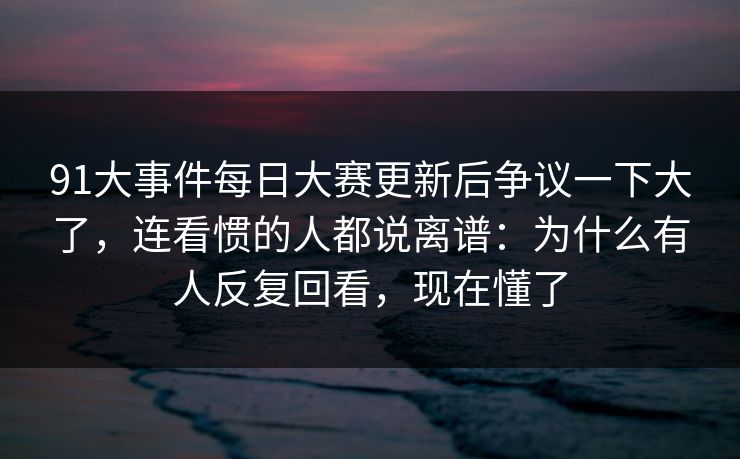 91大事件每日大赛更新后争议一下大了,连看惯的人都说离谱:为什么有人反复回看,现在懂了 91大事件每日大赛更新后争议一下大了,连看惯的人都说离谱:为什么有人反复回看,现在懂了