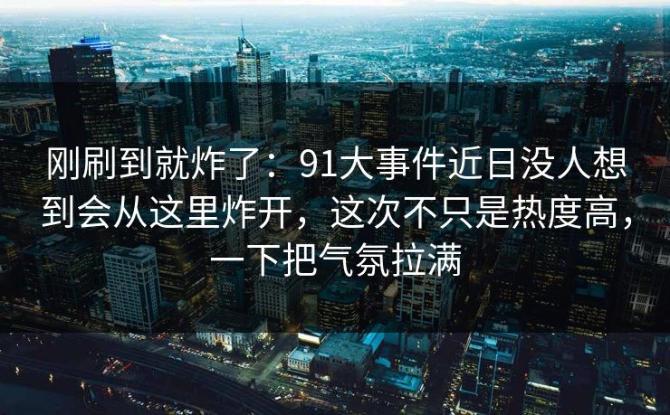 刚刷到就炸了:91大事件近日没人想到会从这里炸开,这次不只是热度高,一下把气氛拉满 刚刷到就炸了:91大事件近日没人想到会从这里炸开,这次不只是热度高,一下把气氛拉满