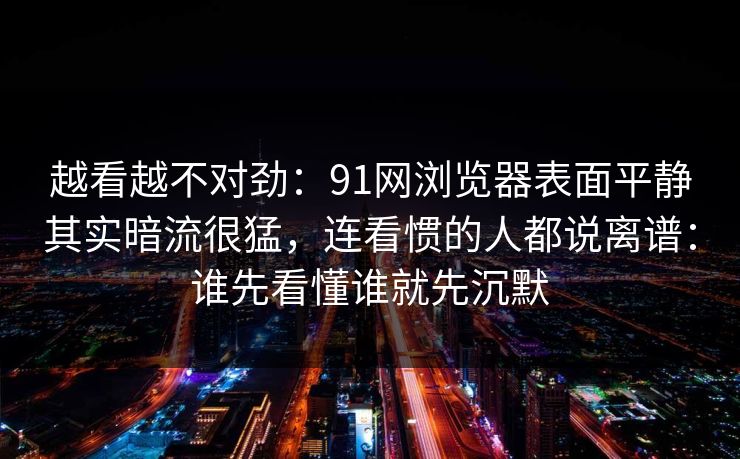 越看越不对劲：91网浏览器表面平静其实暗流很猛，连看惯的人都说离谱：谁先看懂谁就先沉默