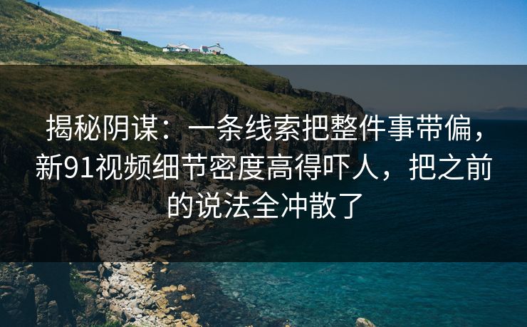 揭秘阴谋:一条线索把整件事带偏,新91视频细节密度高得吓人,把之前的说法全冲散了 揭秘阴谋:一条线索把整件事带偏,新91视频细节密度高得吓人,把之前的说法全冲散了