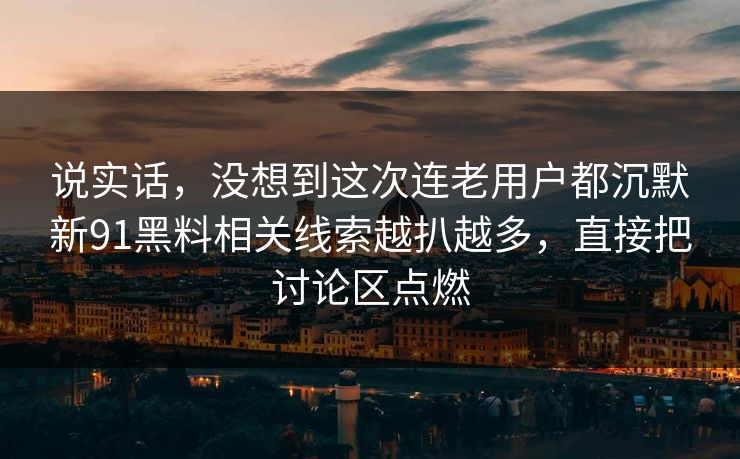 说实话，没想到这次连老用户都沉默新91黑料相关线索越扒越多，直接把讨论区点燃
