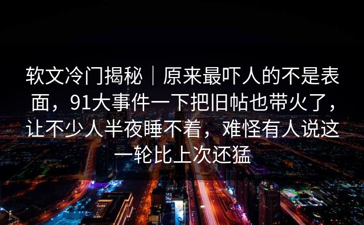 软文冷门揭秘|原来最吓人的不是表面,91大事件一下把旧帖也带火了,让不少人半夜睡不着,难怪有人说这一轮比上次还猛 软文冷门揭秘|原来最吓人的不是表面,91大事件一下把旧帖也带火了,让不少人半夜睡不着,难怪有人说这一轮比上次还猛