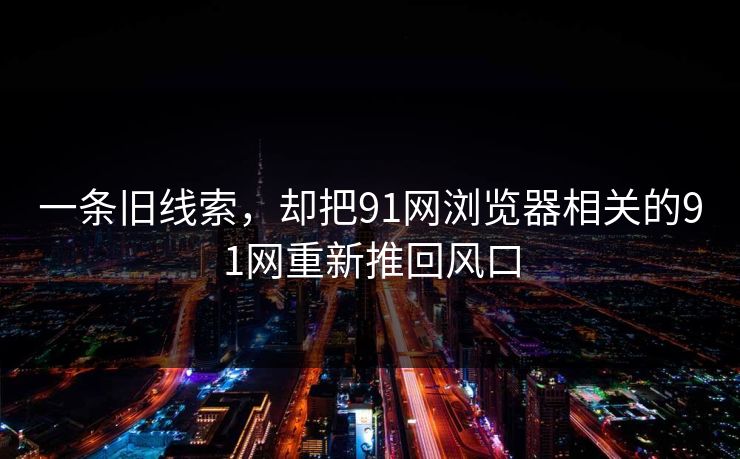 一条旧线索,却把91网浏览器相关的91网重新推回风口 一条旧线索,却把91网浏览器相关的91网重新推回风口