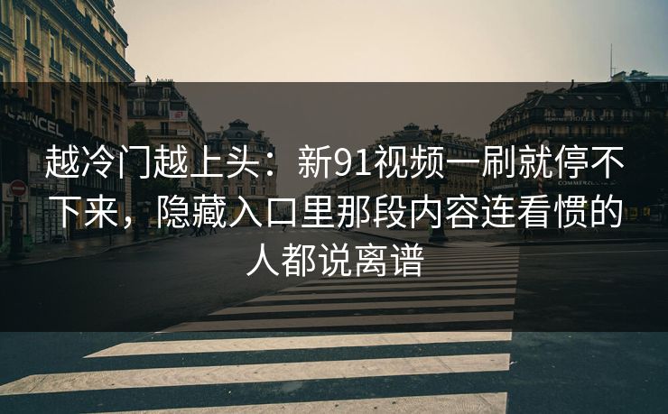 越冷门越上头：新91视频一刷就停不下来，隐藏入口里那段内容连看惯的人都说离谱