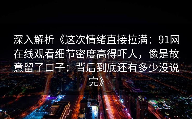 深入解析《这次情绪直接拉满:91网在线观看细节密度高得吓人,像是故意留了口子:背后到底还有多少没说完》 深入解析《这次情绪直接拉满:91网在线观看细节密度高得吓人,像是故意留了口子:背后到底还有多少没说完》