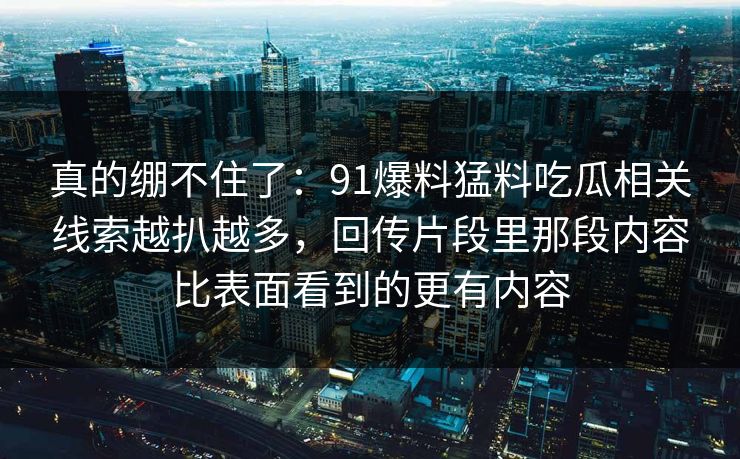 真的绷不住了：91爆料猛料吃瓜相关线索越扒越多，回传片段里那段内容比表面看到的更有内容