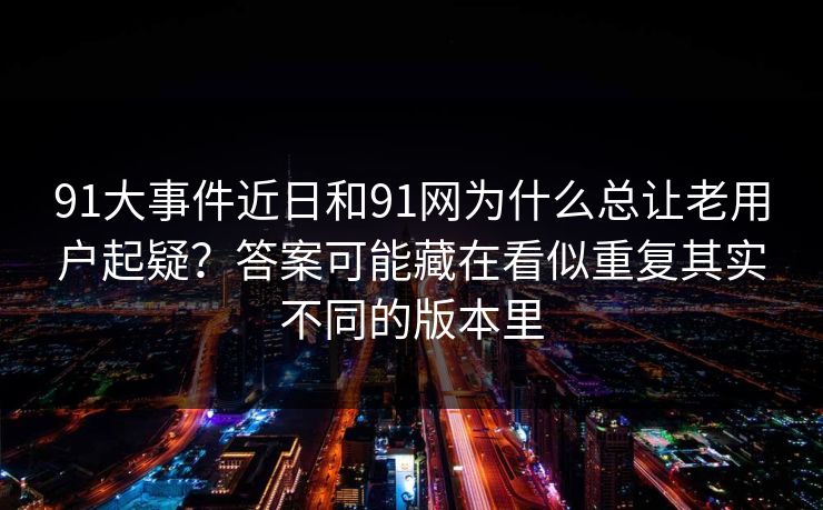 91大事件近日和91网为什么总让老用户起疑?答案可能藏在看似重复其实不同的版本里 91大事件近日和91网为什么总让老用户起疑?答案可能藏在看似重复其实不同的版本里