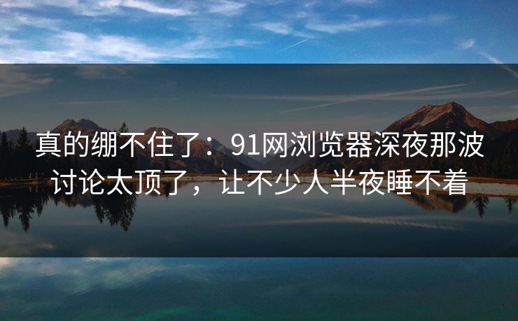 真的绷不住了：91网浏览器深夜那波讨论太顶了，让不少人半夜睡不着