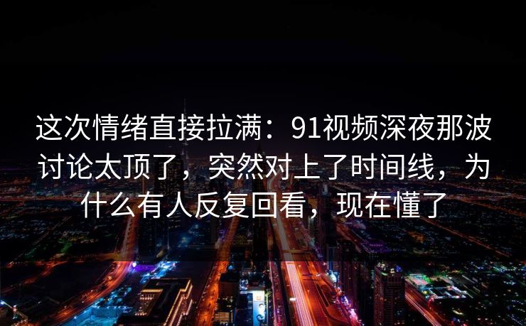 这次情绪直接拉满:91视频深夜那波讨论太顶了,突然对上了时间线,为什么有人反复回看,现在懂了 这次情绪直接拉满:91视频深夜那波讨论太顶了,突然对上了时间线,为什么有人反复回看,现在懂了