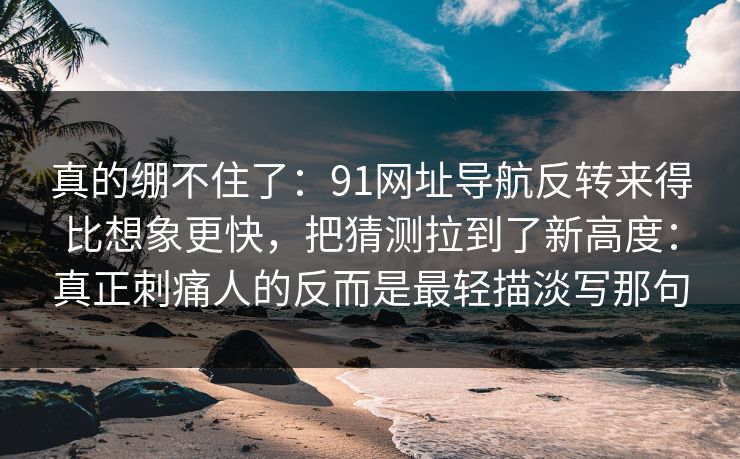 真的绷不住了：91网址导航反转来得比想象更快，把猜测拉到了新高度：真正刺痛人的反而是最轻描淡写那句
