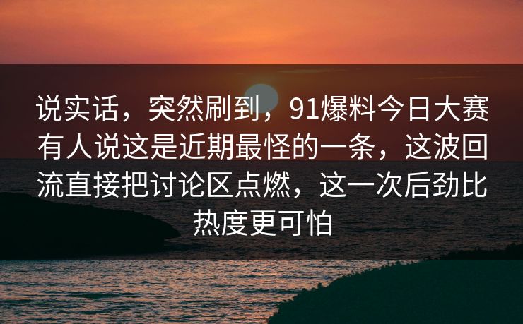 说实话,突然刷到,91爆料今日大赛有人说这是近期最怪的一条,这波回流直接把讨论区点燃,这一次后劲比热度更可怕 说实话,突然刷到,91爆料今日大赛有人说这是近期最怪的一条,这波回流直接把讨论区点燃,这一次后劲比热度更可怕